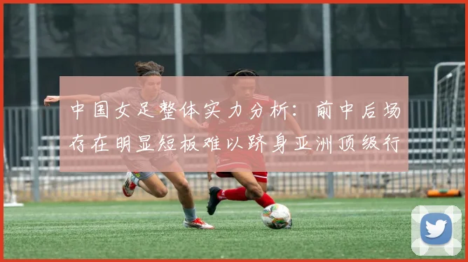 中国女足整体实力分析：前中后场存在明显短板难以跻身亚洲顶级行列