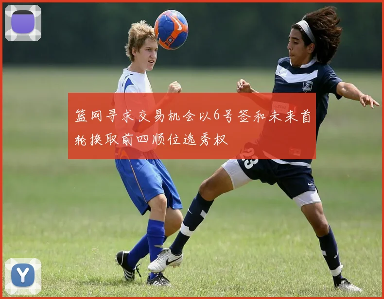 篮网寻求交易机会以6号签和未来首轮换取前四顺位选秀权