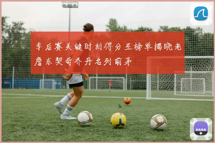季后赛关键时刻得分王榜单揭晓老詹东契奇乔丹名列前茅