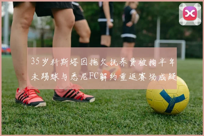35岁科斯塔因拖欠抚养费被拘半年未踢球与悉尼FC解约重返赛场成疑