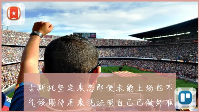 古斯托坚定表态即便未能上场也不气馁期待用表现证明自己已做好准备