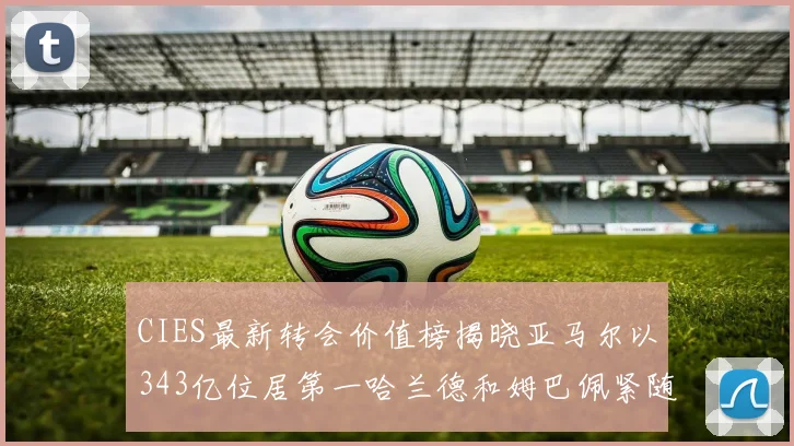 CIES最新转会价值榜揭晓亚马尔以343亿位居第一哈兰德和姆巴佩紧随其后