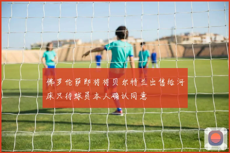 佛罗伦萨即将将贝尔特兰出售给河床只待球员本人确认同意