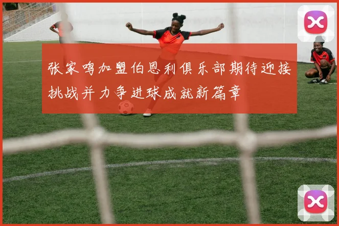 张家鸣加盟伯恩利俱乐部期待迎接挑战并力争进球成就新篇章