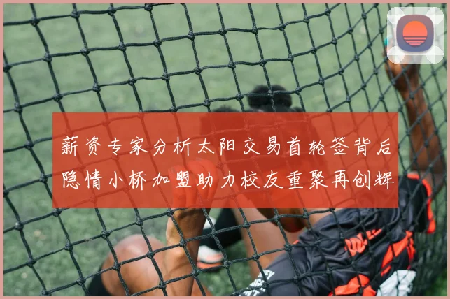 薪资专家分析太阳交易首轮签背后隐情小桥加盟助力校友重聚再创辉煌