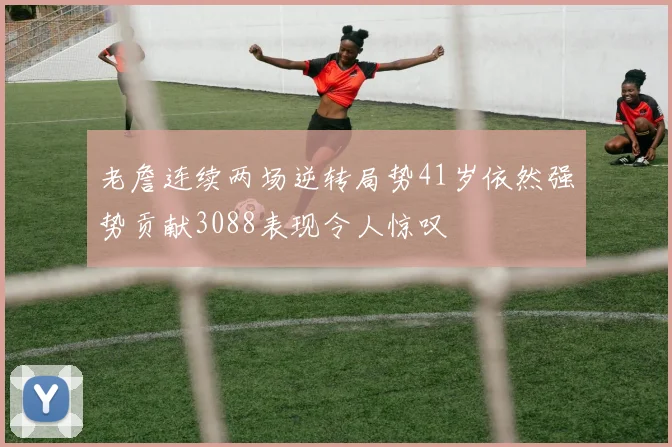 老詹连续两场逆转局势41岁依然强势贡献3088表现令人惊叹