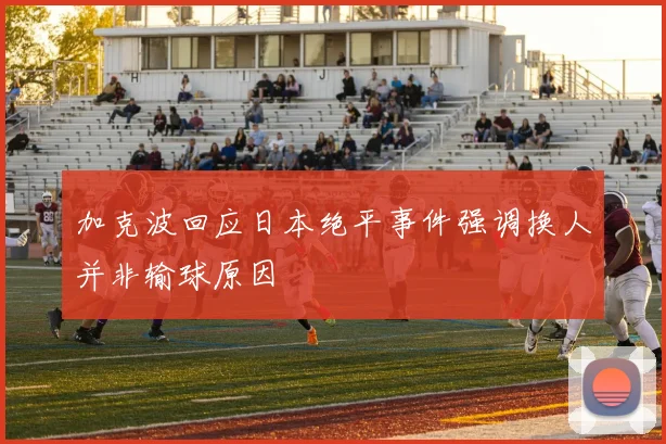 加克波回应日本绝平事件强调换人并非输球原因