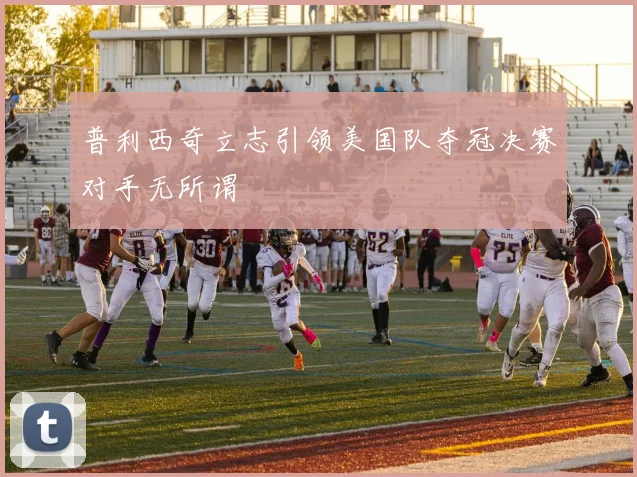 普利西奇立志引领美国队夺冠决赛对手无所谓