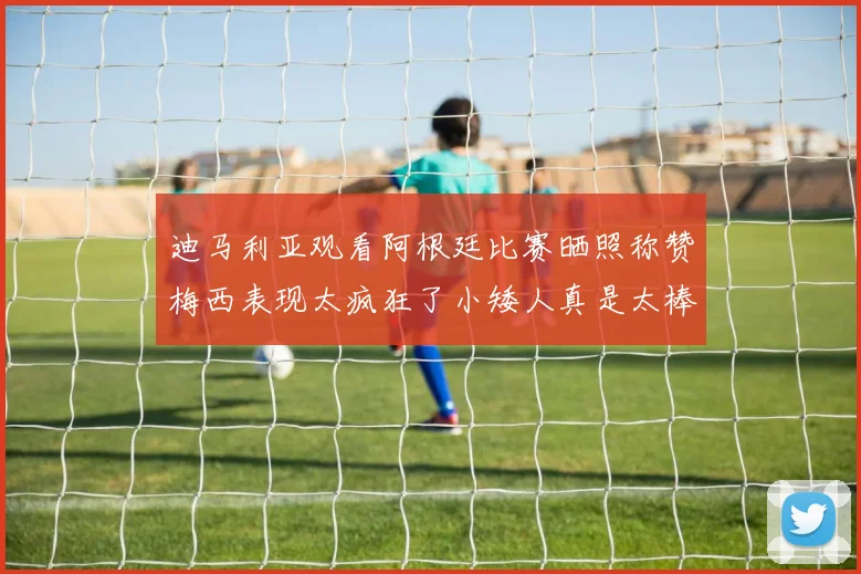 迪马利亚观看阿根廷比赛晒照称赞梅西表现太疯狂了小矮人真是太棒了