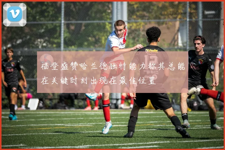 福登盛赞哈兰德独特能力称其总能在关键时刻出现在最佳位置