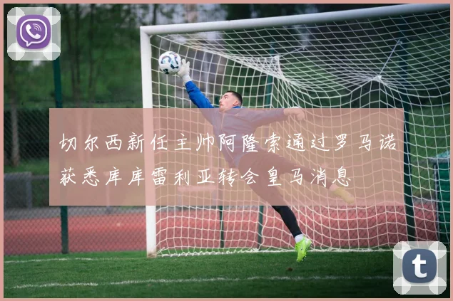 切尔西新任主帅阿隆索通过罗马诺获悉库库雷利亚转会皇马消息