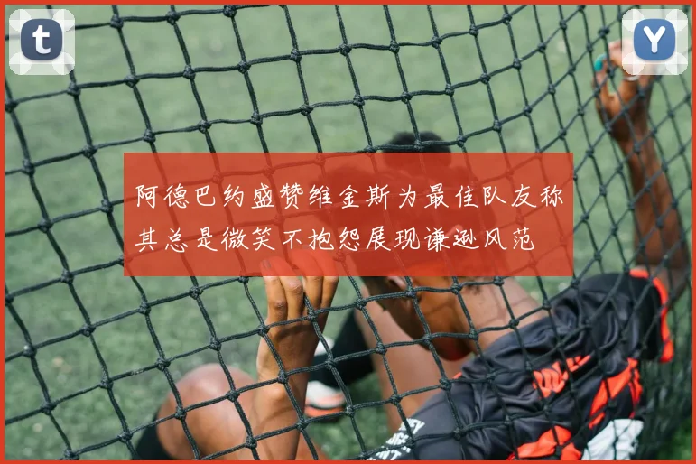 阿德巴约盛赞维金斯为最佳队友称其总是微笑不抱怨展现谦逊风范
