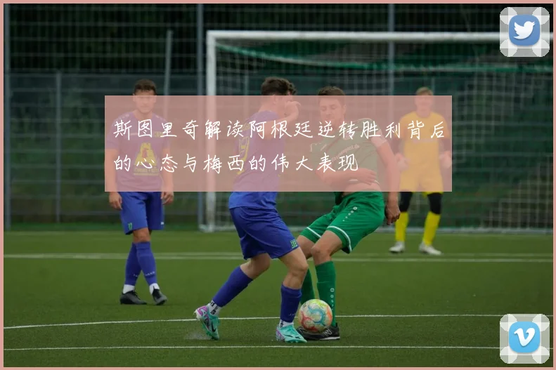 斯图里奇解读阿根廷逆转胜利背后的心态与梅西的伟大表现