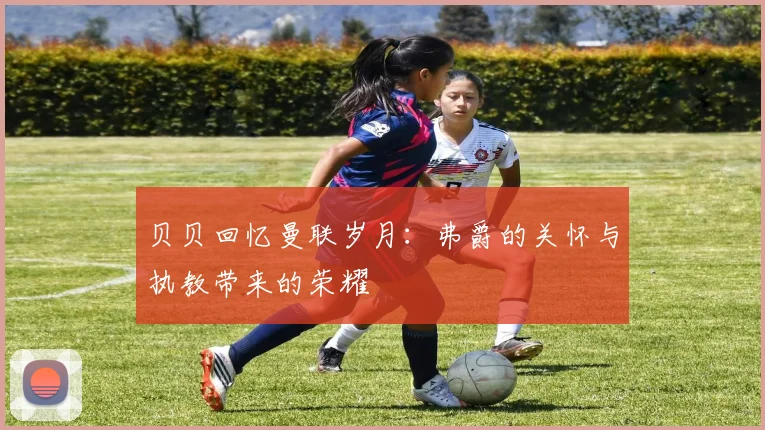 贝贝回忆曼联岁月：弗爵的关怀与执教带来的荣耀