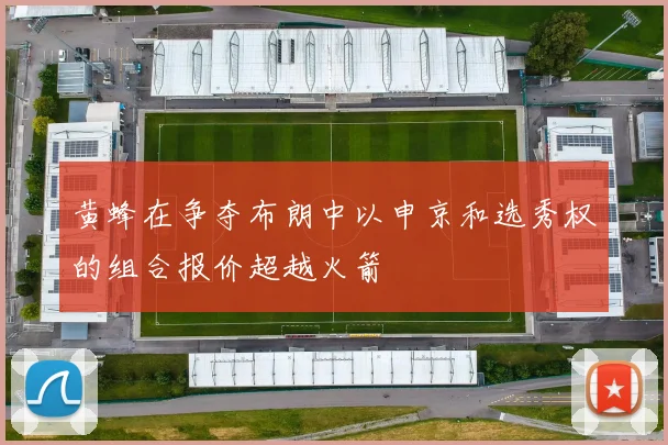 黄蜂在争夺布朗中以申京和选秀权的组合报价超越火箭