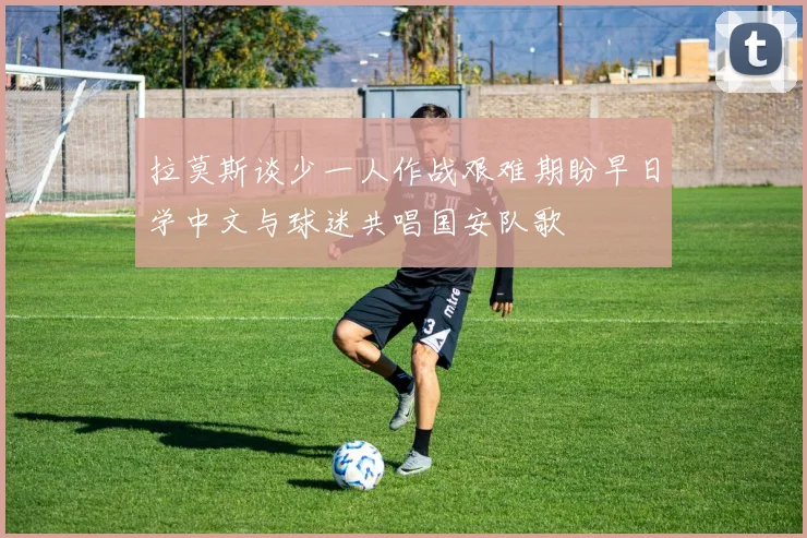 拉莫斯谈少一人作战艰难期盼早日学中文与球迷共唱国安队歌
