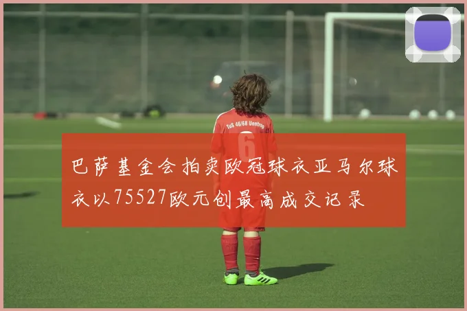 巴萨基金会拍卖欧冠球衣亚马尔球衣以75527欧元创最高成交记录