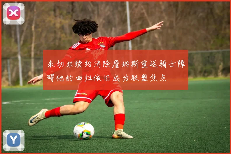 米切尔续约消除詹姆斯重返骑士障碍他的回归依旧成为联盟焦点