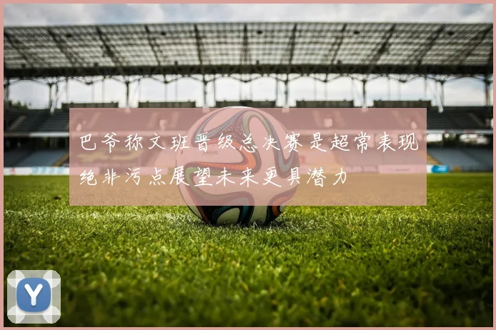 巴爷称文班晋级总决赛是超常表现绝非污点展望未来更具潜力