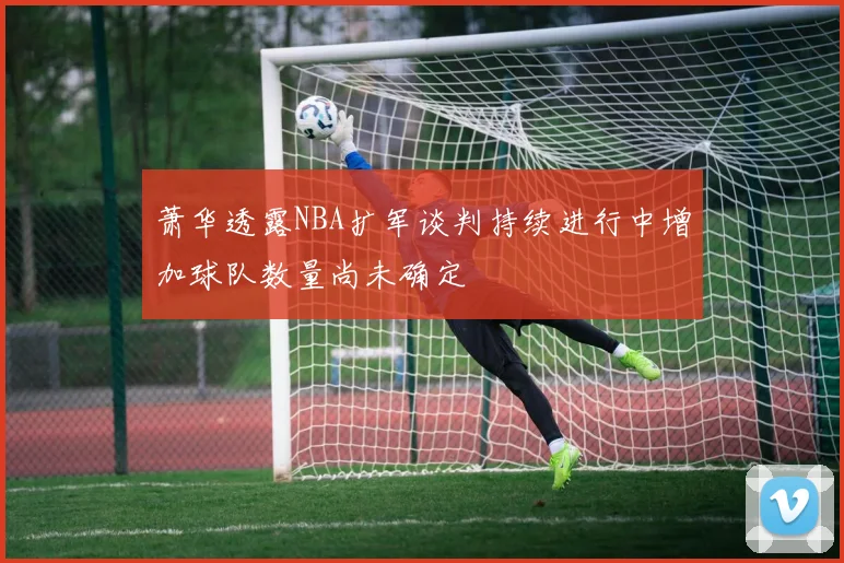 萧华透露NBA扩军谈判持续进行中增加球队数量尚未确定