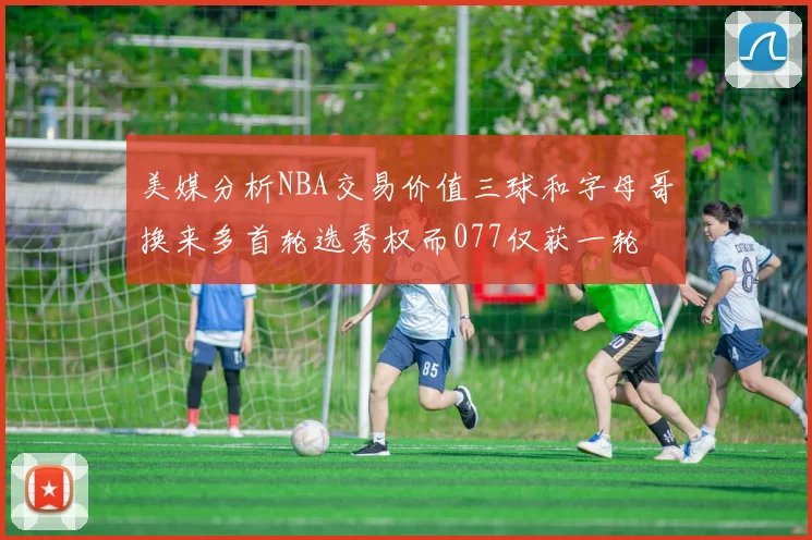 美媒分析NBA交易价值三球和字母哥换来多首轮选秀权而077仅获一轮