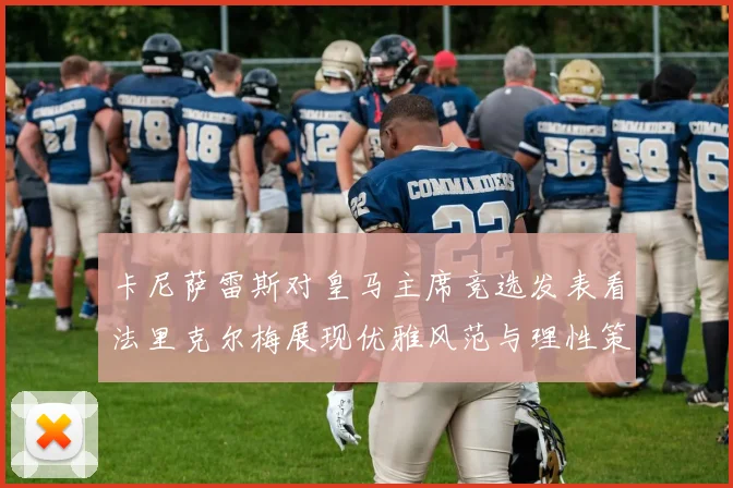 卡尼萨雷斯对皇马主席竞选发表看法里克尔梅展现优雅风范与理性策略