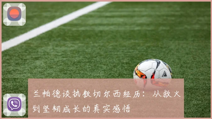 兰帕德谈执教切尔西经历：从救火到坚韧成长的真实感悟