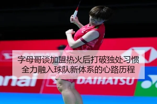 字母哥谈加盟热火后打破独处习惯 全力融入球队新体系的心路历程